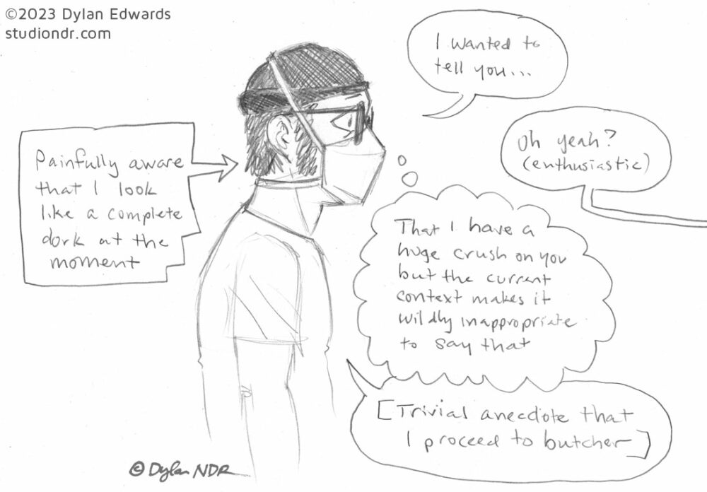 Single-panel comic sketch done in pencil on scrap paper. A masculine person with shaggy hair and sideburns is wearing glasses, an N95 mask, a beanie, and a t-shirt. A dialog box on the right points to him with the caption "Painfully aware that I look like a complete dork at the moment"
A series of dialog bubbles on the right side of the figure:
1: The person in the drawing says "I wanted to tell you ..."
2: bubble shows a person speaking off-camera: "Oh yeah? (enthusiastic)"
3: A thought bubble indicating dialog not spoken aloud points back to person 1: "That I have a huge crush on you but the current context makes it wildly inappropriate to say that"
4: bubble indicates person 1 is speaking aloud: "[Trivial anecdote that I proceed to butcher]"