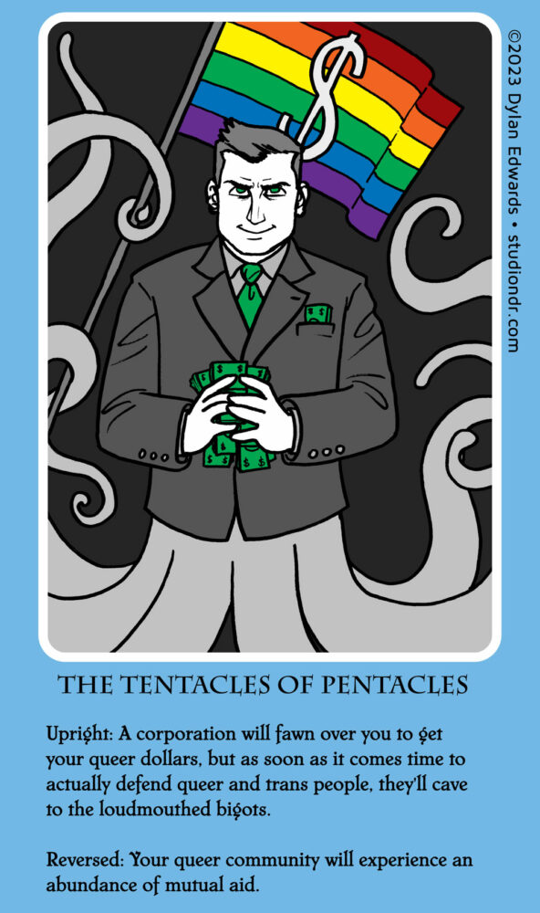 Tarot card illustration: a white man in a business suit glares menacingly and clutches handfuls of dollars. Instead of legs he has several tentacles. Behind him is a rainbow pride flag with a dollar sign on it.

Text: 
THE TENTACLES OF PENTACLES
Upright: A corporation will fawn over you to get your queer dollars, but as soon as it comes time to actually defend queer and trans people, they'll cave to the loudmouthed bigots.
Reversed: Your queer community will experience an abundance of mutual aid.